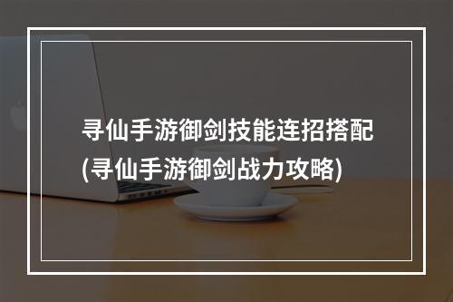 寻仙手游御剑技能连招搭配(寻仙手游御剑战力攻略)