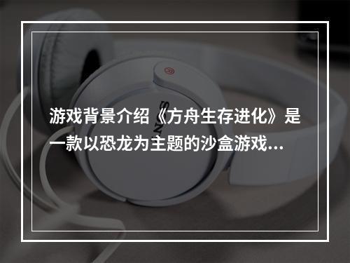 游戏背景介绍《方舟生存进化》是一款以恐龙为主题的沙盒游戏，在游戏中，玩家需要探索、采集资源、建立基地、培养恐龙等，生存进化是每个玩家必须要面对的问题。在游戏中，