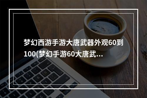 梦幻西游手游大唐武器外观60到100(梦幻手游60大唐武器怎么看)