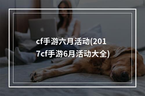 cf手游六月活动(2017cf手游6月活动大全)