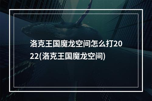 洛克王国魔龙空间怎么打2022(洛克王国魔龙空间)