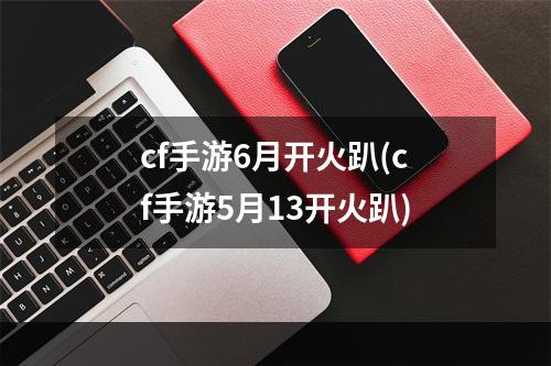 cf手游6月开火趴(cf手游5月13开火趴)