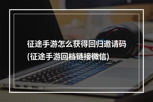 征途手游怎么获得回归邀请码(征途手游回档链接微信)