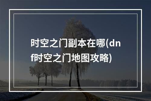 时空之门副本在哪(dnf时空之门地图攻略)