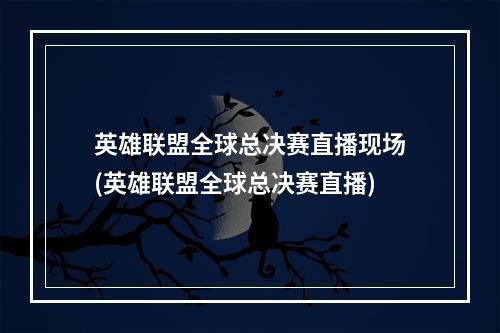 英雄联盟全球总决赛直播现场(英雄联盟全球总决赛直播)