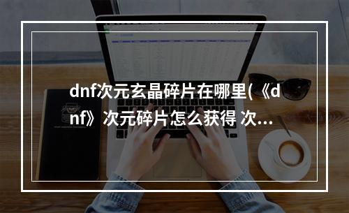 dnf次元玄晶碎片在哪里(《dnf》次元碎片怎么获得 次元碎片有什么用 )