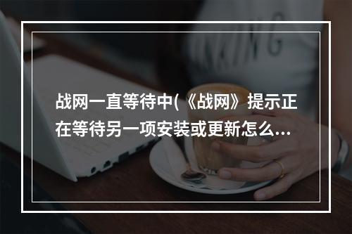 战网一直等待中(《战网》提示正在等待另一项安装或更新怎么办)