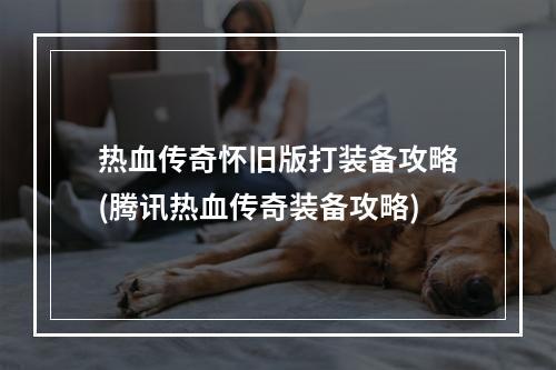 热血传奇怀旧版打装备攻略(腾讯热血传奇装备攻略)