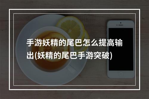 手游妖精的尾巴怎么提高输出(妖精的尾巴手游突破)