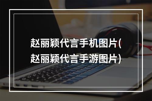 赵丽颖代言手机图片(赵丽颖代言手游图片)