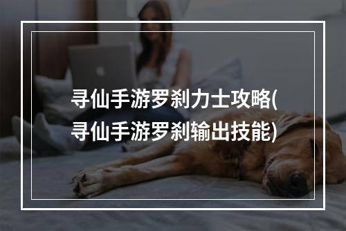 寻仙手游罗刹力士攻略(寻仙手游罗刹输出技能)