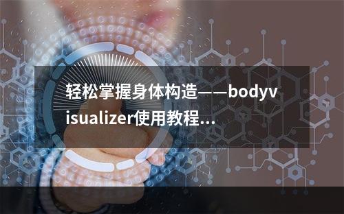 轻松掌握身体构造——bodyvisualizer使用教程(附视频教学)(一步一步教你用bodyvisualizer解剖人体)