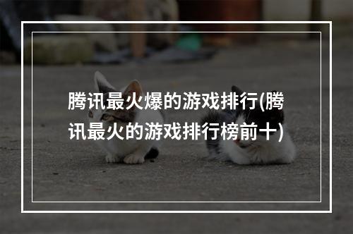 腾讯最火爆的游戏排行(腾讯最火的游戏排行榜前十)