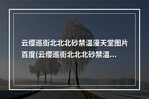 云缨巡街北北北砂禁温漫天堂图片百度(云缨巡街北北北砂禁温漫天堂图 )