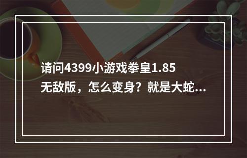 请问4399小游戏拳皇1.85无敌版，怎么变身？就是大蛇变成超级大蛇那种？怎么变？(拳皇大蛇小游戏)