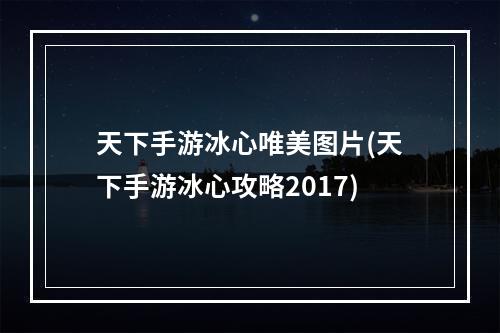 天下手游冰心唯美图片(天下手游冰心攻略2017)