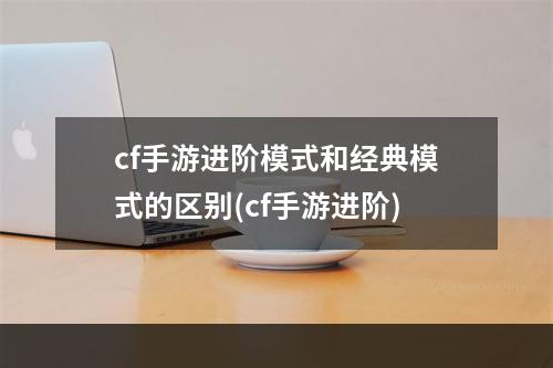 cf手游进阶模式和经典模式的区别(cf手游进阶)