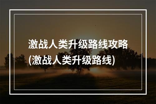 激战人类升级路线攻略(激战人类升级路线)