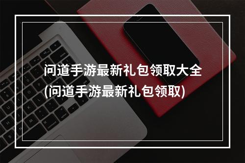 问道手游最新礼包领取大全(问道手游最新礼包领取)