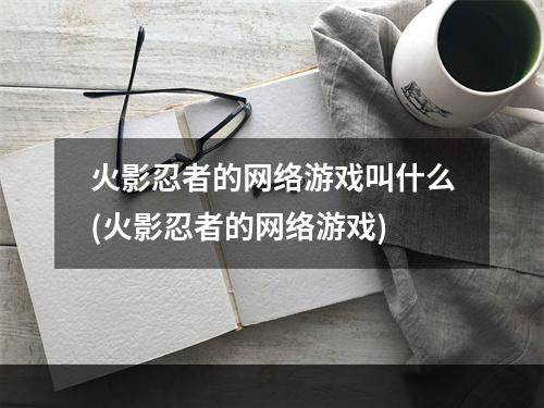 火影忍者的网络游戏叫什么(火影忍者的网络游戏)