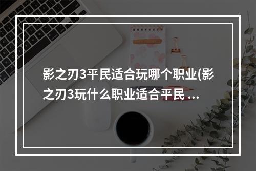 影之刃3平民适合玩哪个职业(影之刃3玩什么职业适合平民 平民玩法技巧 影之刃3)