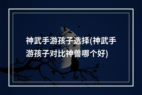 神武手游孩子选择(神武手游孩子对比神兽哪个好)