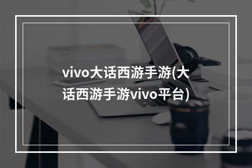 vivo大话西游手游(大话西游手游vivo平台)