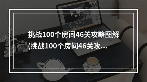 挑战100个房间46关攻略图解(挑战100个房间46关攻略图解)