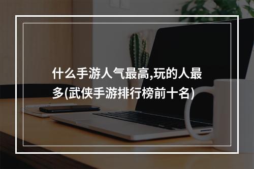 什么手游人气最高,玩的人最多(武侠手游排行榜前十名)