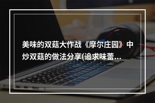 美味的双菇大作战《摩尔庄园》中炒双菇的做法分享(追求味蕾的极致跟着《摩尔庄园》学习炒双菇的窍门)