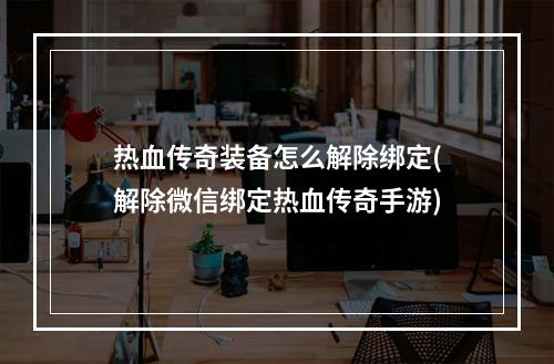 热血传奇装备怎么解除绑定(解除微信绑定热血传奇手游)