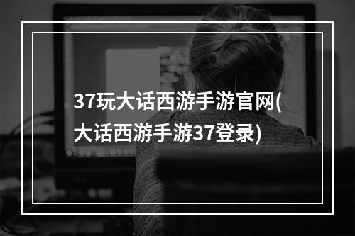 37玩大话西游手游官网(大话西游手游37登录)