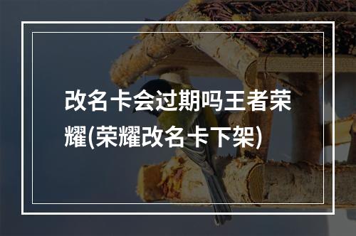 改名卡会过期吗王者荣耀(荣耀改名卡下架)