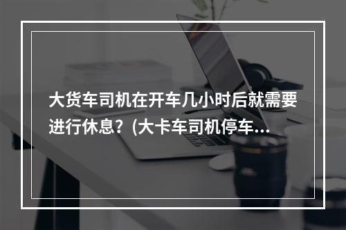 大货车司机在开车几小时后就需要进行休息？(大卡车司机停车)