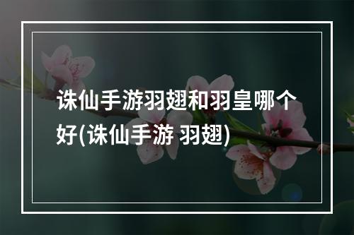 诛仙手游羽翅和羽皇哪个好(诛仙手游 羽翅)