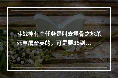 斗战神有个任务是叫去埋骨之地杀死申屠奎英的，可是要35到40来着，具体多少我忘了，反正就是这直接，(埋骨地申屠奎英)