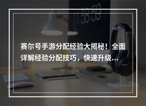 赛尔号手游分配经验大揭秘！全面详解经验分配技巧，快速升级！揭秘赛尔号手游经验分配技巧，快速升级