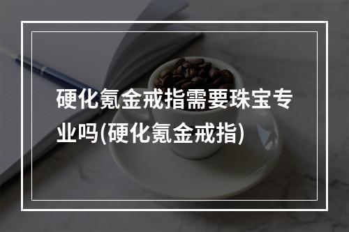 硬化氪金戒指需要珠宝专业吗(硬化氪金戒指)