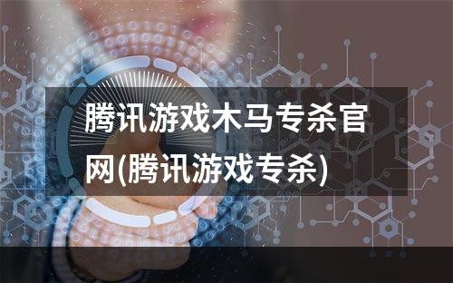 腾讯游戏木马专杀官网(腾讯游戏专杀)