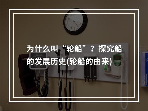 为什么叫“轮船”？探究船的发展历史(轮船的由来)