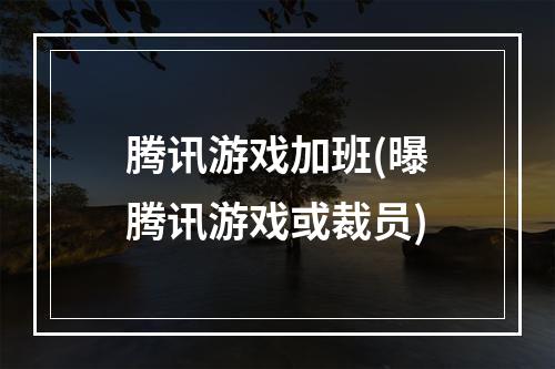 腾讯游戏加班(曝腾讯游戏或裁员)