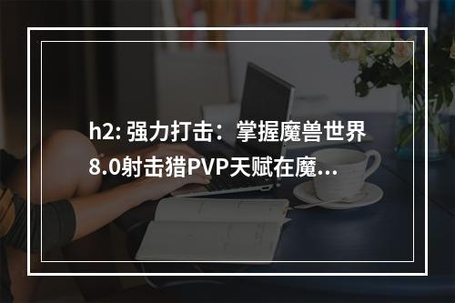 h2: 强力打击：掌握魔兽世界8.0射击猎PVP天赋在魔兽世界8.0版本中，射击猎依然是PVP中的主流职业之一。射击猎可以以秒杀速度杀死敌人，无需短时间内高爆发