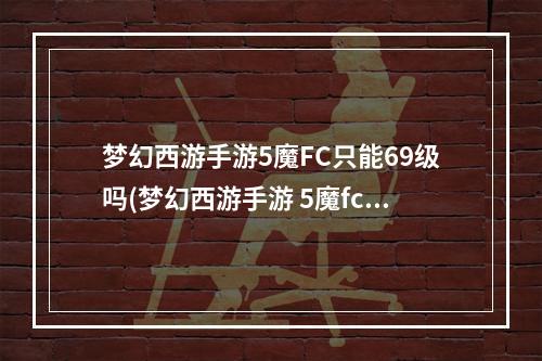 梦幻西游手游5魔FC只能69级吗(梦幻西游手游 5魔fc)