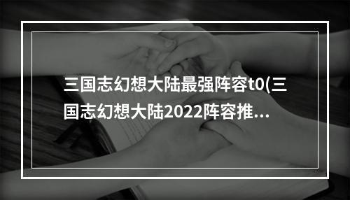 三国志幻想大陆最强阵容t0(三国志幻想大陆2022阵容推荐最强阵容搭配攻略)