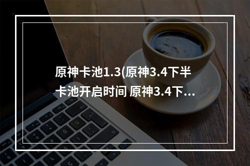 原神卡池1.3(原神3.4下半卡池开启时间 原神3.4下半卡池什么时候)