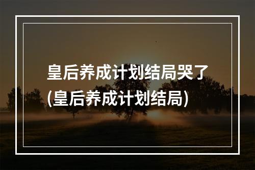 皇后养成计划结局哭了(皇后养成计划结局)