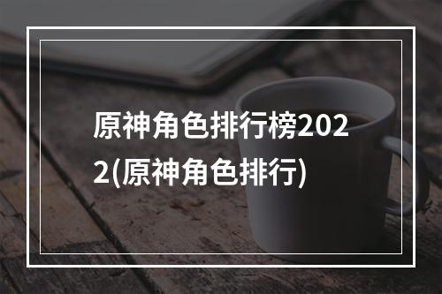 原神角色排行榜2022(原神角色排行)