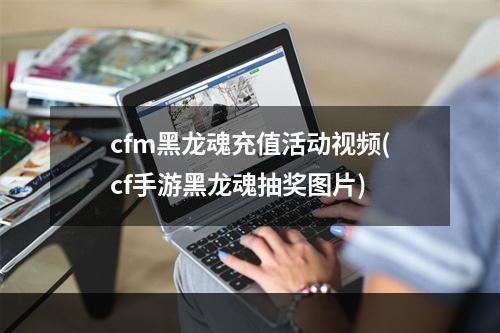 cfm黑龙魂充值活动视频(cf手游黑龙魂抽奖图片)