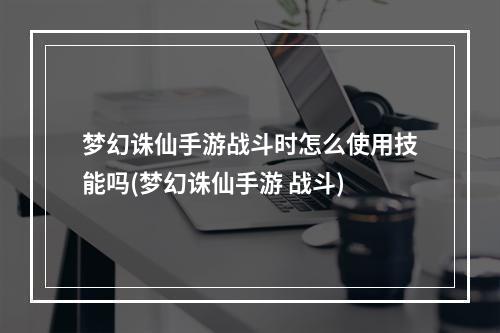 梦幻诛仙手游战斗时怎么使用技能吗(梦幻诛仙手游 战斗)