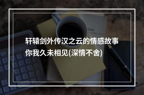 轩辕剑外传汉之云的情感故事你我久未相见(深情不舍)